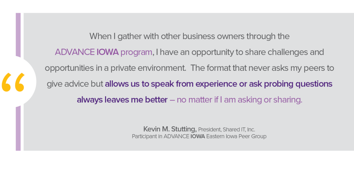 When I gather with other business owners through the ADVANCE Iowa program, I have an opportunity to share challenges and opportunities in a private environmen. The format that never asks my peers to give advice but allows us to speak from experience or ask probing questions always leaves me better - no matter if I am asking or sharing. -Kevin M. Stutting, president, Shared IT, Inc,. participant in ADVANCE IOWA Eastern Iowa Peer Group