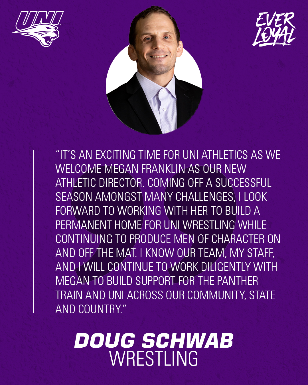 Doug Schwab: “It’s an exciting time for UNI Athletics as we welcome Megan Franklin as our new athletic director. Coming off a successful season amongst many challenges, I look forward to working with her to build a permanent home for UNI Wrestling while continuing to produce men of character on and off the mat. I know our team, my staff, and I will continue to work diligently with Megan to build support for the Panther Train and UNI across our community, state and country.”
